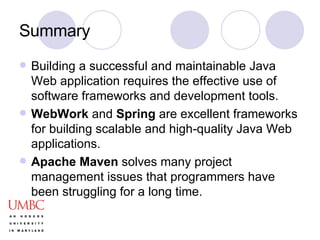 Summary Building a successful and maintainable Java Web application requires the effective use of software frameworks and development tools. WebWork  and  Spring  are excellent frameworks for building scalable and high-quality Java Web applications. Apache Maven  solves many project management issues that programmers have been struggling for a long time.  