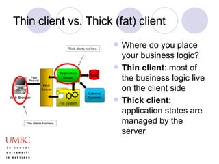 Thin client vs. Thick (fat) client Where do you place your business logic? Thin client : most of the business logic live on the client side Thick client : application states are managed by the server Thin clients live here. Thick clients live here. 