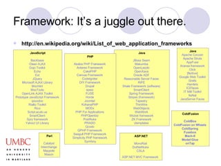 Framework: It’s a juggle out there. http://en.wikipedia.org/wiki/List_of_web_application_frameworks JavaScript Backbase   Clean AJAX   Dojo Toolkit   Echo   Ext   JQuery   Microsoft AJAX Library   Mochikit   MooTools   OpenLink  AJAX Toolkit   Prototype JavaScript Framework   qooxdoo   Rialto Toolkit   Rico   Script.aculo.us   SmartClient   Spry framework   Yahoo! UI Library   ASP.NET MonoRail   DotNetNuke   CSLA   ASP.NET MVC Framework   Java Apache Cocoon   Apache Struts   AppFuse   Aranea  framework   Click   [ fleXive ]   Google Web Toolkit   Grails   Hamlets   ICEfaces   IT Mill Toolkit   ItsNat   JavaServer  Faces   Java JBoss  Seam   Makumba   OpenLaszlo   OpenXava   Oracle ADF   Reasonable Server Faces   RIFE   Shale Framework (software)   SmartClient   Spring Framework   Stripes (framework)   Tapestry   ThinWire   WebObjects   WebWork   Wicket framework   ZK Framework   ztemplates   Perl Catalyst   Interchange   Maypole   Mason   PHP Akelos  PHP Framework   Antares  Framework   CakePHP   Canvas Framework   CodeIgniter   DIY Framework   Drupal   epesi   FUSE   Horde   Joomla !   KohanaPHP   MODx   PHP For Applications   PHPOpenbiz   PostNuke   PRADO   Qcodo   QPHP Framework   Seagull PHP Framework   Simplicity PHP framework   Symfony ColdFusion ColdBox   ColdFusion on Wheels   ColdSpring   Fusebox   Mach-II   Model-Glue   onTap   