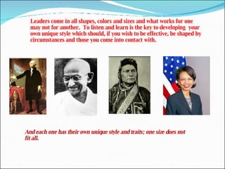 Leaders come in all shapes, colors and sizes and what works for one may not for another.  To listen and learn is the key to developing  your  own unique style which should, if you wish to be effective, be shaped by circumstances and those you come into contact with. And each one has their own unique style and traits; one size does not fit all. 