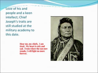 Love of his and people and a keen intellect; Chief Joseph’s traits are still studied at the military academy to this date. Hear me, my chiefs.  I am tired.  My heart is sick and sad.  From where the sun now stands, I will fight no more forever. 