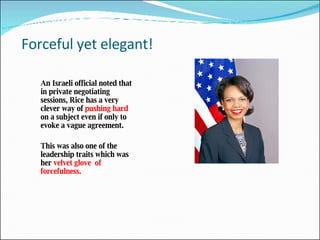 Forceful yet elegant! An Israeli official noted that in private negotiating sessions, Rice has a very clever way of  pushing hard  on a subject even if only to evoke a vague agreement.  This was also one of the leadership traits which was her  velvet glove  of forcefulness.  
