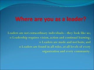 Leaders are not extraordinary individuals—they look like us; o Leadership requires vision, action and continual learning; o Leaders are made and not born; and o Leaders are found in all roles, at all levels of every organization and every community. 
