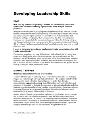 Developing Leadership Skills

FAQS
Now that my business is growing I’ve been on a leadership course and
understand the theory of being a good leader. How do I put this into
practice?
Being an owner-manager will give you plenty of opportunities to put your new skills to
the test, but remember that leadership capability does not emerge overnight; it takes time
and practice, so don’t expect too much of yourself too soon. Why not make a start,
though, by leading a new project, where you can test out the skills you’ve acquired?
Make sure you plan carefully for resources and support. Taking this first step will give
you the opportunity to test out your responses to this new situation. In turn, you’ll then be
able to evaluate what has worked and what hasn’t, and help you plan what to do or avoid
doing next time.
I seem to command an audience easily when I make presentations, but will
I make a good leader?
Commanding an audience is a great skill and many leaders have it, but it’s not the sole
requirement. Leaders also need to be problem-solvers and have originality and flair,
confidence and self-knowledge, strong interpersonal skills, the ability to listen, visioning
capability, good organizational skills, and so on. Your ability as a speaker suggests that
you’re articulate and self-confident. If you possess the other qualities too, you are well on
the way to being the leader your business needs.


MAKING IT HAPPEN
Understand the different facets of leadership
There are different types of leadership styles. Think of three shepherds. The first opens
the gate and walks through, allowing the flock to follow—this shepherd leads from the
front. Another stands behind the sheep and pushes or guides them through,
demonstrating a supportive leadership style. The third moves from front to back and
sometimes to the middle of the flock, demonstrating an interactive leadership style. For
leaders to exist, there must be followers, and the needs of followers change depending on
the context. Knowing how to apply different leadership styles can help you respond
equally effectively in many different kinds of situations.
Another school of thought recognizes four leadership styles: directive, process, creative,
and facilitative, each one related to a personality trait. So, being more relaxed doesn’t
necessarily mean you can’t be a leader. You simply have natural tendencies for a certain
type of leadership. And you may be able to learn other styles—more dominant, intuitive,
or structured—as you become more confident and practiced in leadership. Try to work
with your preferred style until you are comfortable enough to branch out.



© A & C Black Publishers Ltd 2006