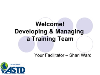 Welcome! Developing & Managing  a Training Team Your Facilitator – Shari Ward 