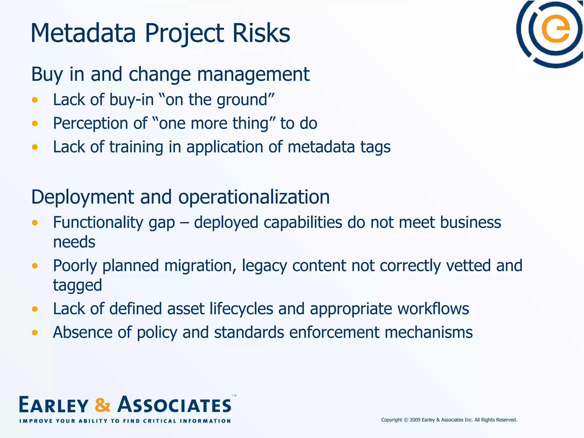 Metadata Project Risks Buy in and change management Lack of buy-in “on the ground”  Perception of “one more thing” to do Lack of training in application of metadata tags Deployment and operationalization Functionality gap – deployed capabilities do not meet business needs Poorly planned migration, legacy content not correctly vetted and tagged Lack of defined asset lifecycles and appropriate workflows Absence of policy and standards enforcement mechanisms 