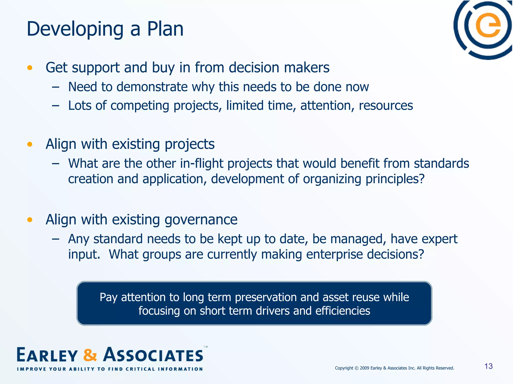 Developing a Plan Get support and buy in from decision makers Need to demonstrate why this needs to be done now Lots of competing projects, limited time, attention, resources Align with existing projects What are the other in-flight projects that would benefit from standards creation and application, development of organizing principles? Align with existing governance Any standard needs to be kept up to date, be managed, have expert input.  What groups are currently making enterprise decisions? Pay attention to long term preservation and asset reuse while focusing on short term drivers and efficiencies 