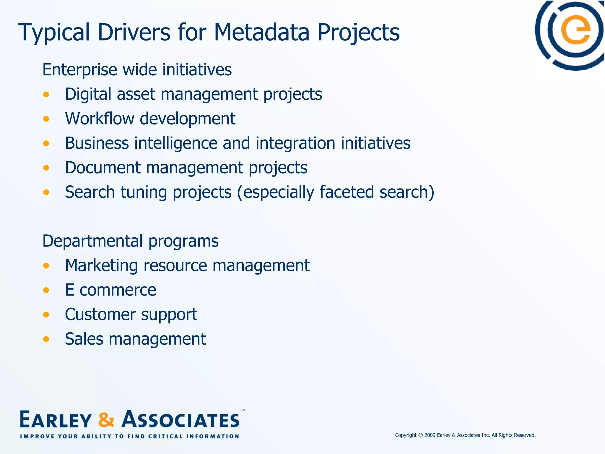 Typical Drivers for Metadata Projects Enterprise wide initiatives Digital asset management projects  Workflow development Business intelligence and integration initiatives Document management projects Search tuning projects (especially faceted search) Departmental programs Marketing resource management E commerce Customer support  Sales management 