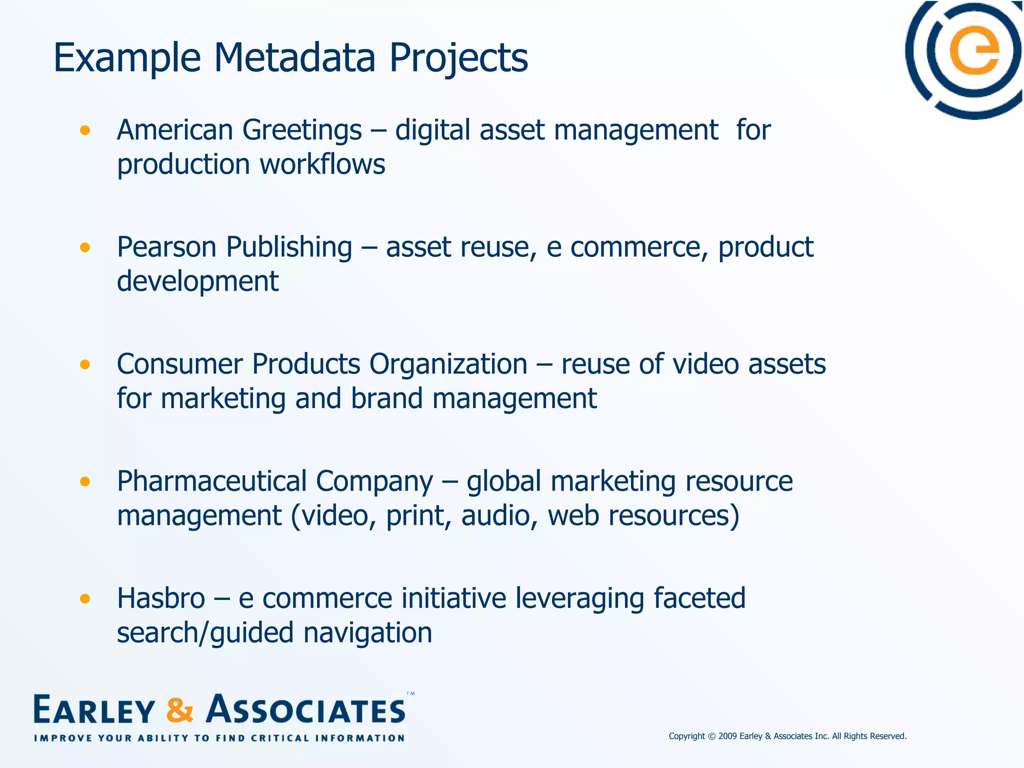 Example Metadata Projects American Greetings – digital asset management  for production workflows Pearson Publishing – asset reuse, e commerce, product development Consumer Products Organization – reuse of video assets for marketing and brand management Pharmaceutical Company – global marketing resource management (video, print, audio, web resources) Hasbro – e commerce initiative leveraging faceted search/guided navigation 