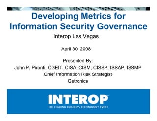 Developing Metrics for
Information Security Governance
                 Interop Las Vegas

                     April 30, 2008

                         Presented By:
 John P. Pironti, CGEIT, CISA, CISM, CISSP, ISSAP, ISSMP
               Chief Information Risk Strategist
                           Getronics
 