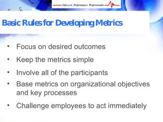 Basic Rules for Developing Metrics

 • Focus on desired outcomes
 • Keep the metrics simple
 • Involve all of the participants
 • Base metrics on organizational objectives
   and key processes
 • Challenge employees to act immediately
   FREE Performance Management Kit at www.performance-success.com
 