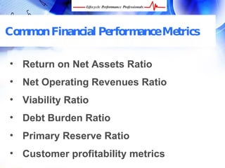 Common Financial Performance Metrics

• Return on Net Assets Ratio
• Net Operating Revenues Ratio
• Viability Ratio
• Debt Burden Ratio
• Primary Reserve Ratio
• Customer profitability metrics
  FREE Performance Management Kit at www.performance-success.com
 