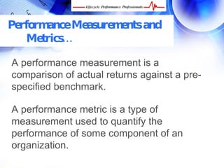 Performance Measurements and
   Metrics…

A performance measurement is a
comparison of actual returns against a pre-
specified benchmark.

A performance metric is a type of
measurement used to quantify the
performance of some component of an
organization.
 FREE Performance Management Kit at www.performance-success.com
 