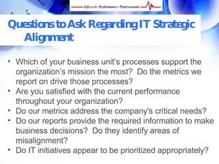 Questions to Ask Regarding IT Strategic
  Alignment

• Which of your business unit’s processes support the
  organization’s mission the most? Do the metrics we
  report on drive those processes?
• Are you satisfied with the current performance
  throughout your organization?
• Do our metrics address the company's critical needs?
• Do our reports provide the required information to
  make business decisions? Do they identify areas of
  misalignment?
• Do IT initiatives appear to be prioritized appropriately?
  FREE Performance Management Kit at www.performance-success.com
 