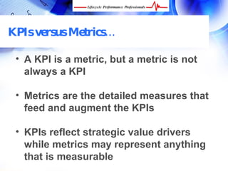 KPIs versus Metrics…

 • A KPI is a metric, but a metric is not
   always a KPI

 • Metrics are the detailed measures that
   feed and augment the KPIs

 • KPIs reflect strategic value drivers
   while metrics may represent anything
   that is measurable
 FREE Performance Management Kit at www.performance-success.com
 