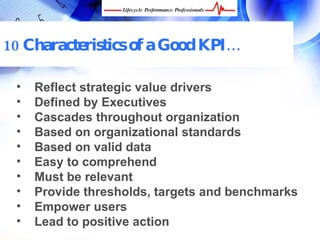 10 Characteristics of a Good KPI…

 •    Reflect strategic value drivers
 •    Defined by Executives
 •    Cascades throughout organization
 •    Based on organizational standards
 •    Based on valid data
 •    Easy to comprehend
 •    Must be relevant
 •    Provide thresholds, targets and benchmarks
 •    Empower users
 •    Lead to positive action
     FREE Performance Management Kit at www.performance-success.com
 