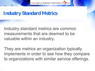 Industry Standard Metrics


Industry standard metrics are common
measurements that are deemed to be
valuable within an industry.

They are metrics an organization typically
implements in order to see how they compare
to organizations with similar service offerings.

 FREE Performance Management Kit at www.performance-success.com
 