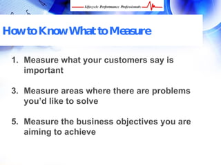 How to Know What to Measure

 1. Measure what your customers say is
    important

 3. Measure areas where there are problems
    you’d like to solve

 5. Measure the business objectives you are
    aiming to achieve


  FREE Performance Management Kit at www.performance-success.com
 