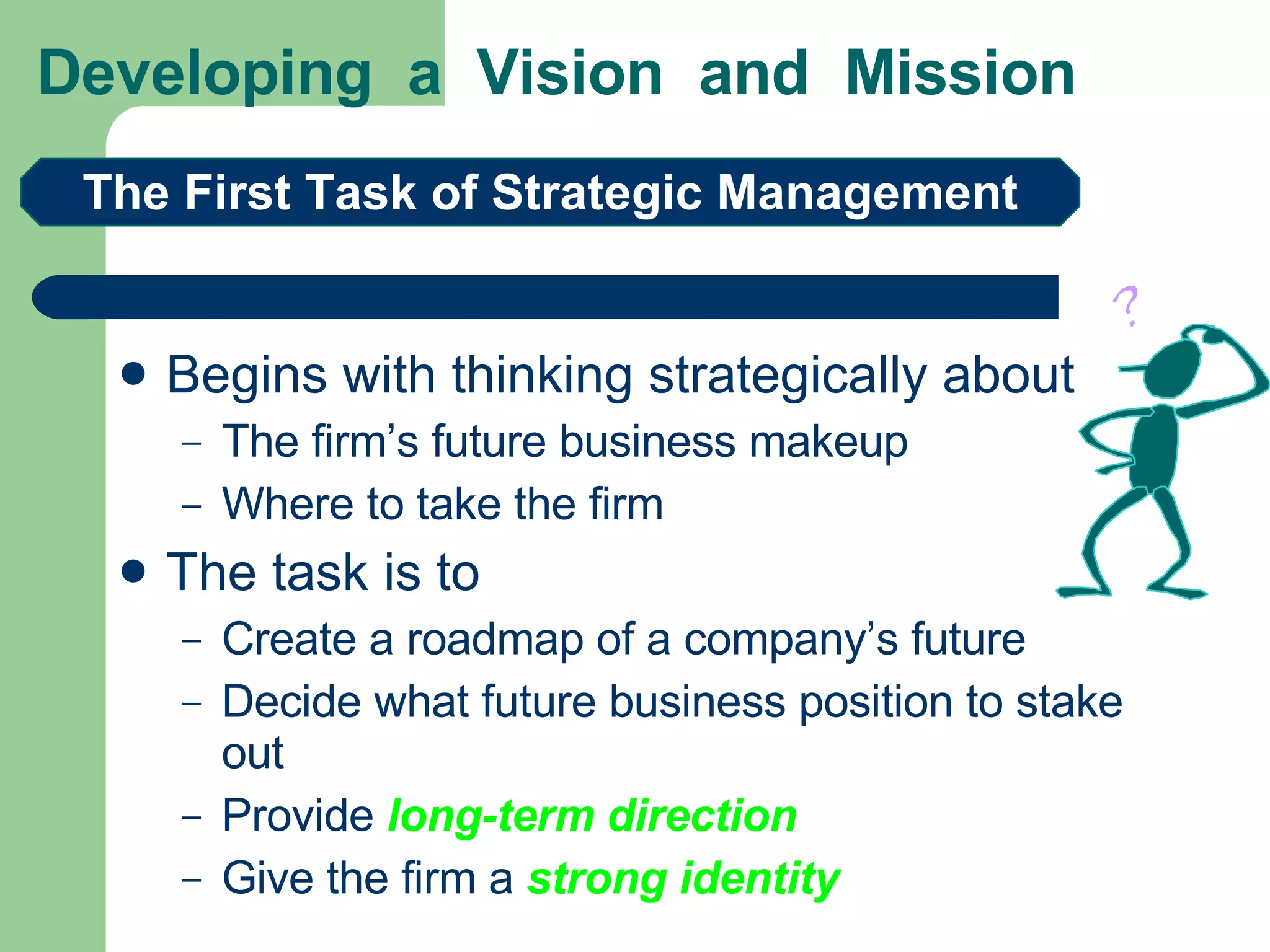 Developing  a  Vision  and  Mission Begins with thinking strategically about The firm’s future business makeup  Where to take the firm  The task is to Create a roadmap of a company’s future Decide what future business position to stake out Provide  long-term direction Give the firm a  strong identity The First Task of Strategic Management 