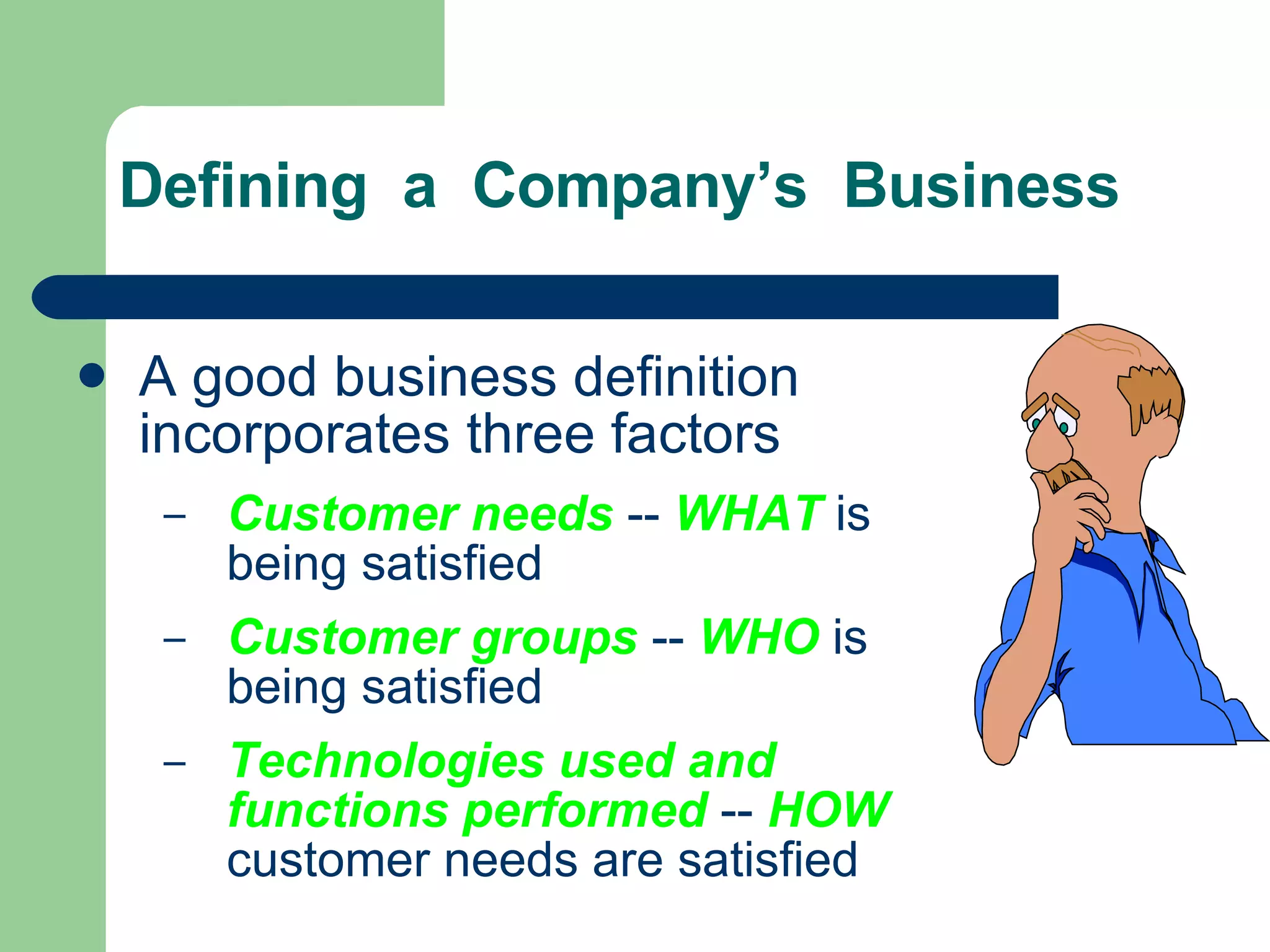 Defining  a  Company’s  Business A good business definition incorporates three factors Customer needs   --  WHAT   is being satisfied Customer groups   --  WHO  is  being satisfied Technologies used and functions performed   --   HOW  customer needs are satisfied 