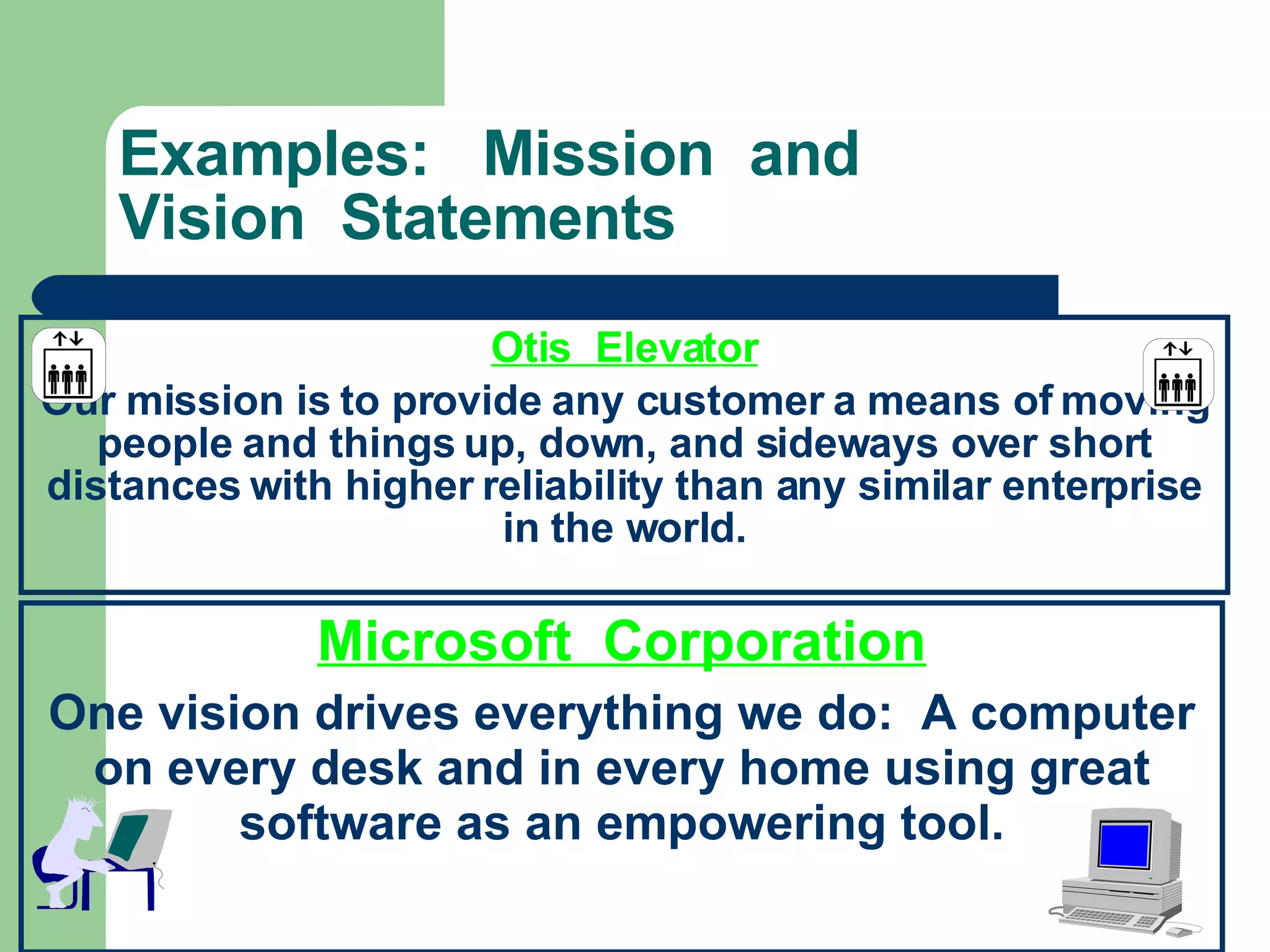 Examples:  Mission  and Vision  Statements Otis  Elevator Our mission is to provide any customer a means of moving people and things up, down, and sideways over short distances with higher reliability than any similar enterprise in the world. Microsoft  Corporation One vision drives everything we do:  A computer on every desk and in every home using great software as an empowering tool. 