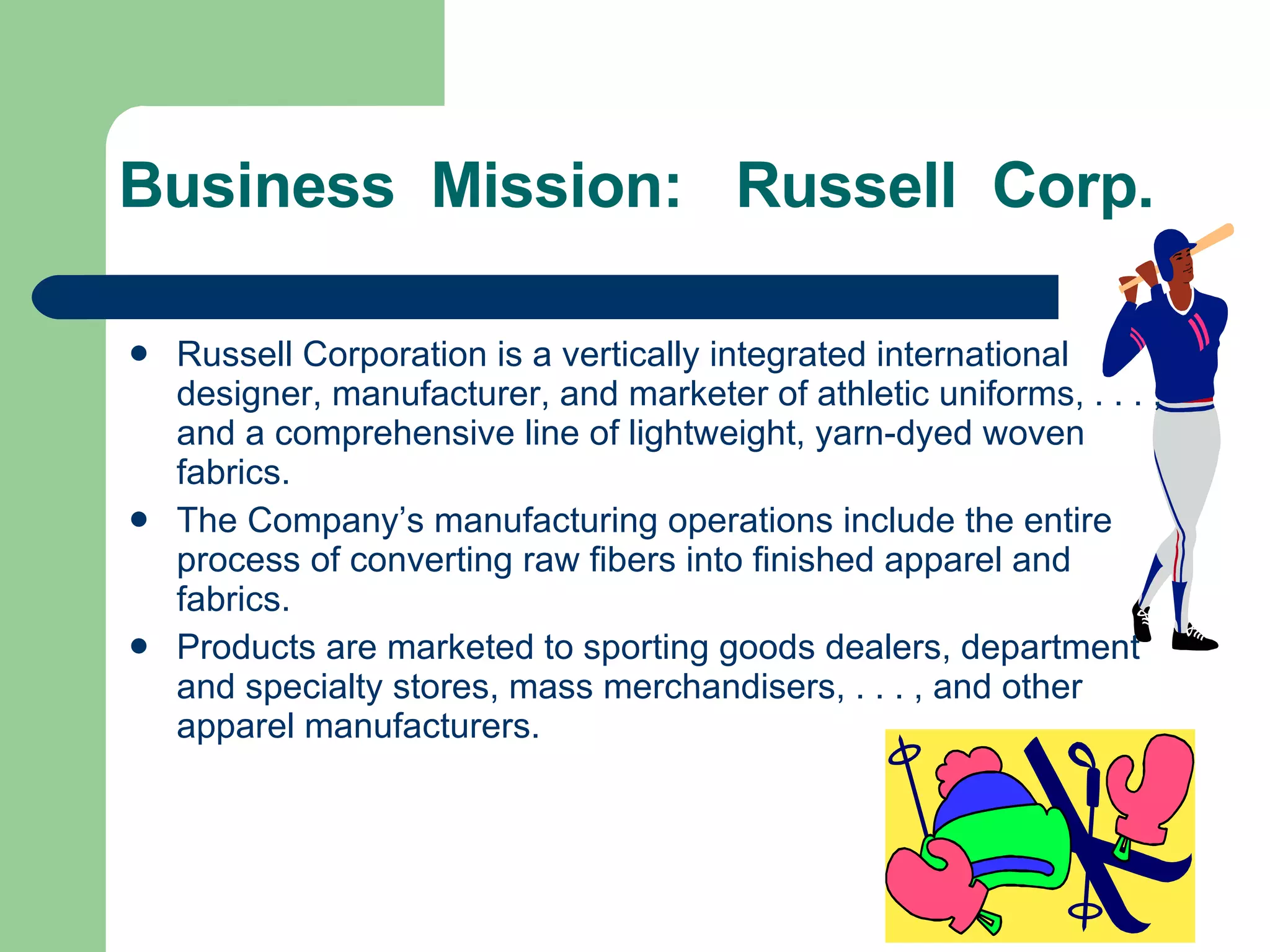 Business  Mission:  Russell  Corp. Russell Corporation is a vertically integrated international designer, manufacturer, and marketer of athletic uniforms, . . . , and a comprehensive line of lightweight, yarn-dyed woven fabrics. The Company’s manufacturing operations include the entire process of converting raw fibers into finished apparel and fabrics. Products are marketed to sporting goods dealers, department and specialty stores, mass merchandisers, . . . , and other apparel manufacturers. 