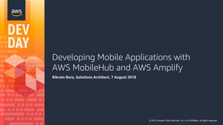 Developing Mobile Applications with
AWS MobileHub and AWS Amplify
Bikram Bora, Solutions Architect, 7 August 2018
© 2018, Amazon Web Services, Inc. or its Affiliates. All rights reserved.
 