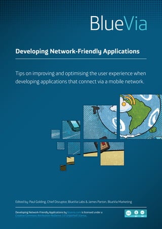 Developing Network-Friendly Applications


Tips on improving and optimising the user experience when
developing applications that connect via a mobile network.




Edited by: Paul Golding, Chief Disruptor, BlueVia Labs & James Parton, BlueVia Marketing


Developing Network-Friendly Applications by bluevia.com is licensed under a         CC
Creative Commons Attribution-NoDerivs 3.0 Unported License.                                BY   ND
 