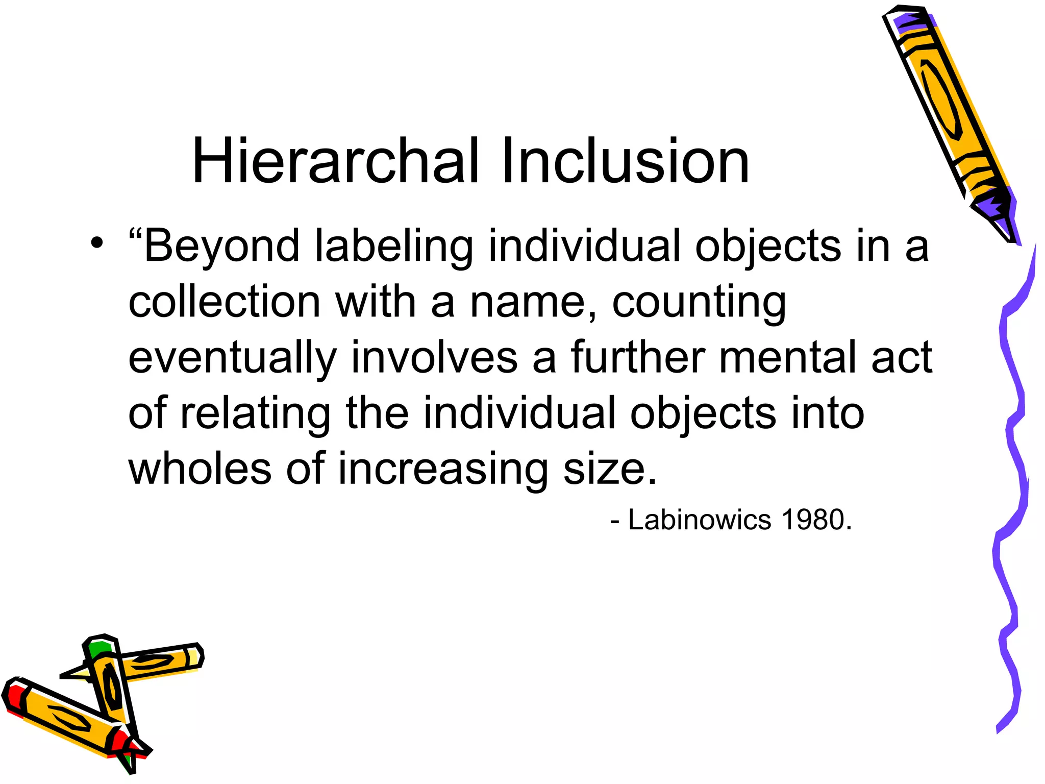 Hierarchal Inclusion “Beyond labeling individual objects in a collection with a name, counting eventually involves a further mental act of relating the individual objects into wholes of increasing size.  - Labinowics 1980. 