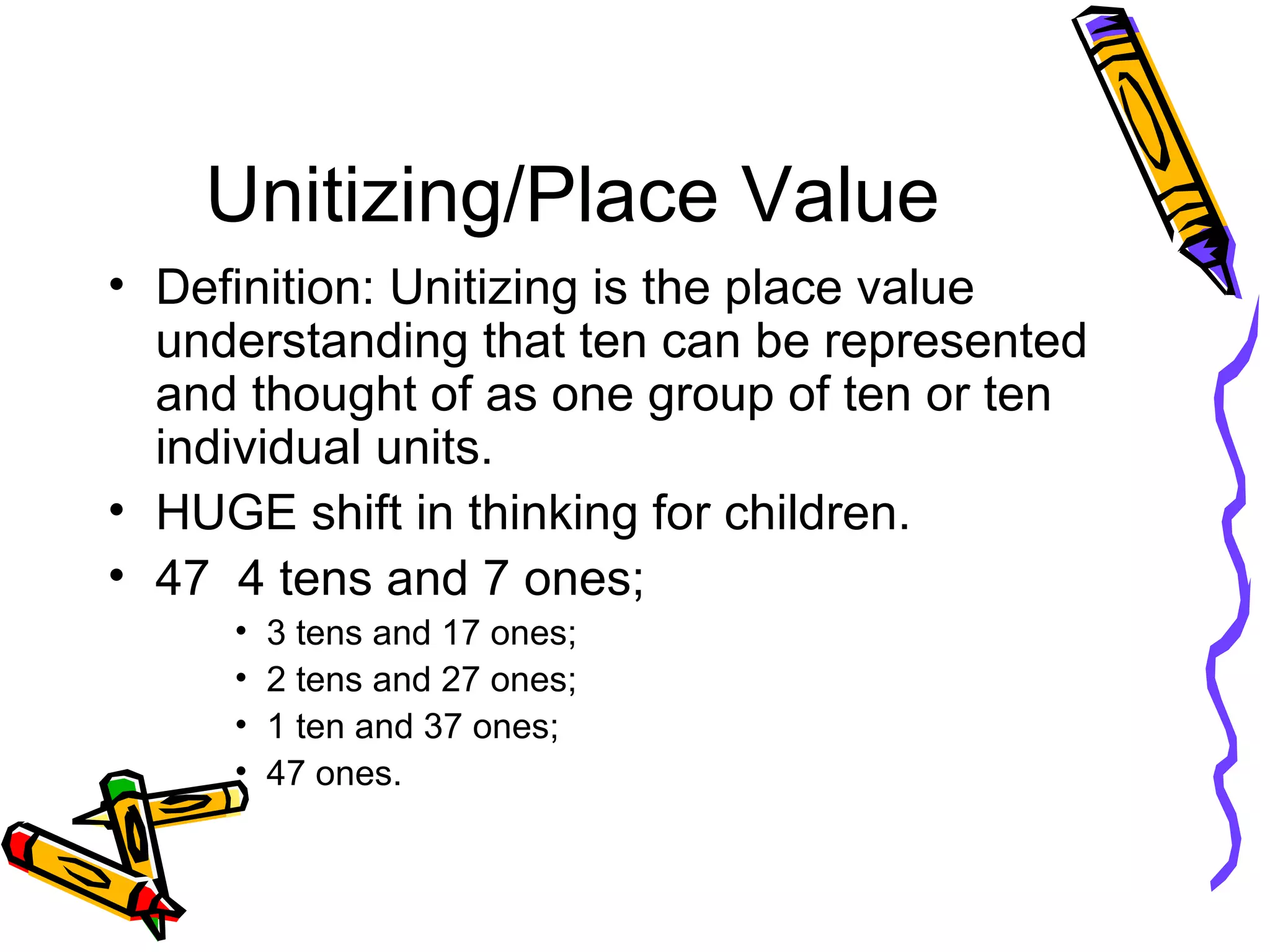 Unitizing/Place Value Definition: Unitizing is the place value understanding that ten can be represented and thought of as one group of ten or ten individual units. HUGE shift in thinking for children. 47  4 tens and 7 ones; 3 tens and 17 ones; 2 tens and 27 ones; 1 ten and 37 ones; 47 ones. 