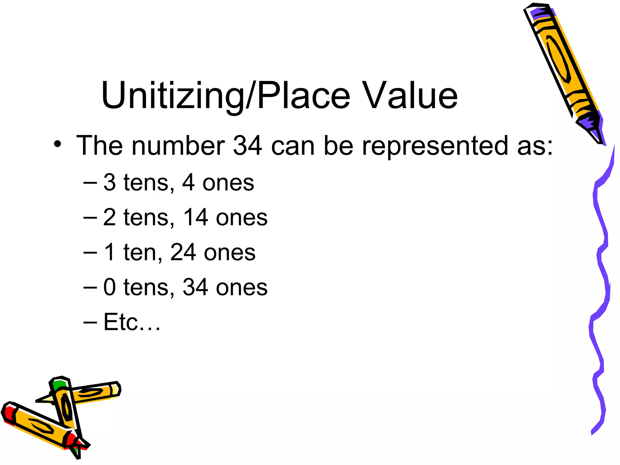 Unitizing/Place Value The number 34 can be represented as: 3 tens, 4 ones 2 tens, 14 ones 1 ten, 24 ones 0 tens, 34 ones Etc… 