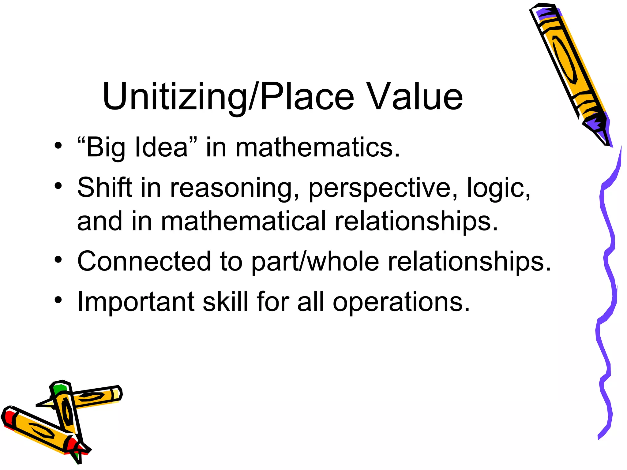 Unitizing/Place Value “Big Idea” in mathematics. Shift in reasoning, perspective, logic, and in mathematical relationships. Connected to part/whole relationships. Important skill for all operations. 