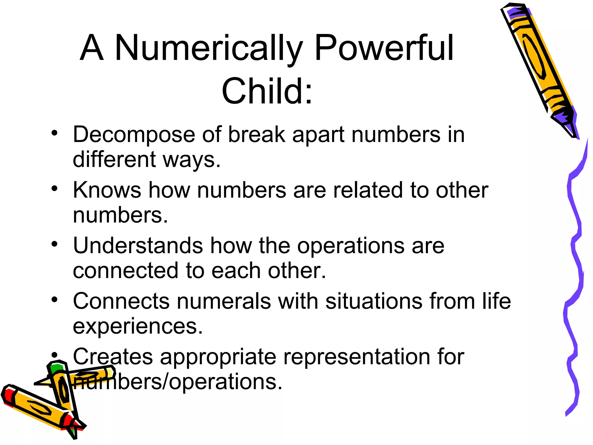 A Numerically Powerful Child: Decompose of break apart numbers in different ways. Knows how numbers are related to other numbers. Understands how the operations are connected to each other. Connects numerals with situations from life experiences. Creates appropriate representation for numbers/operations. 