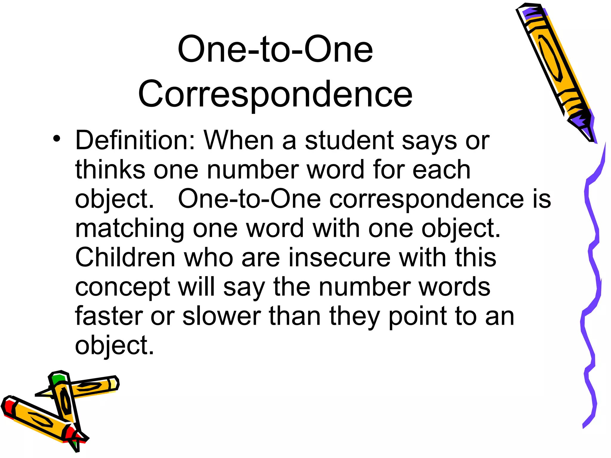 One-to-One Correspondence Definition: When a student says or thinks one number word for each object.  One-to-One correspondence is matching one word with one object.  Children who are insecure with this concept will say the number words faster or slower than they point to an object. 