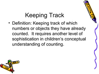Keeping Track Definition: Keeping track of which numbers or objects they have already counted.  It requires another level of sophistication in children’s conceptual understanding of counting. 