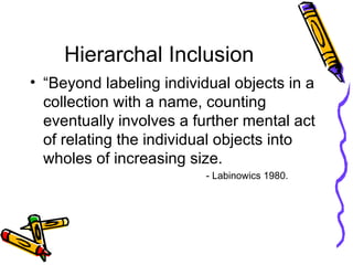 Hierarchal Inclusion “Beyond labeling individual objects in a collection with a name, counting eventually involves a further mental act of relating the individual objects into wholes of increasing size.  - Labinowics 1980. 
