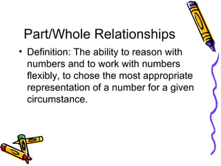 Part/Whole Relationships Definition: The ability to reason with numbers and to work with numbers flexibly, to chose the most appropriate representation of a number for a given circumstance. 