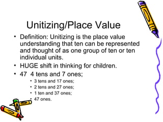Unitizing/Place Value Definition: Unitizing is the place value understanding that ten can be represented and thought of as one group of ten or ten individual units. HUGE shift in thinking for children. 47  4 tens and 7 ones; 3 tens and 17 ones; 2 tens and 27 ones; 1 ten and 37 ones; 47 ones. 