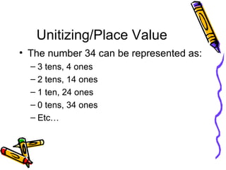 Unitizing/Place Value The number 34 can be represented as: 3 tens, 4 ones 2 tens, 14 ones 1 ten, 24 ones 0 tens, 34 ones Etc… 