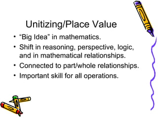 Unitizing/Place Value “Big Idea” in mathematics. Shift in reasoning, perspective, logic, and in mathematical relationships. Connected to part/whole relationships. Important skill for all operations. 