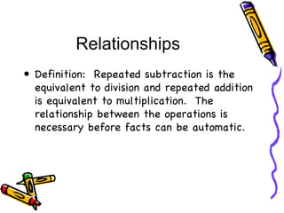 Relationships Definition:  Repeated subtraction is the equivalent to division and repeated addition is equivalent to multiplication.  The relationship between the operations is necessary before facts can be automatic. 