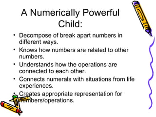 A Numerically Powerful Child: Decompose of break apart numbers in different ways. Knows how numbers are related to other numbers. Understands how the operations are connected to each other. Connects numerals with situations from life experiences. Creates appropriate representation for numbers/operations. 