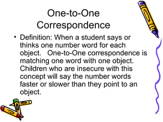 One-to-One Correspondence Definition: When a student says or thinks one number word for each object.  One-to-One correspondence is matching one word with one object.  Children who are insecure with this concept will say the number words faster or slower than they point to an object. 