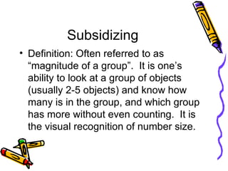 Subsidizing Definition: Often referred to as “magnitude of a group”.  It is one’s ability to look at a group of objects (usually 2-5 objects) and know how many is in the group, and which group has more without even counting.  It is the visual recognition of number size. 