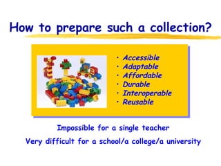 How to prepare such a collection? We need a collection of Learning materials Impossible for a single teacher Very difficult for a school/a college/a university Accessible Adaptable Affordable Durable Interoperable Reusable 