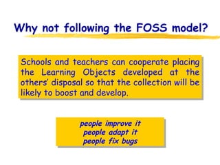 Why not following the FOSS model? Schools and teachers can cooperate placing the Learning Objects developed at the others’ disposal so that the collection will be likely to boost and develop. people improve it people adapt it people fix bugs 