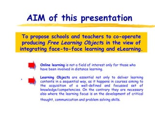 AIM of this presentation ,  To propose schools and teachers to co-operate producing  Free Learning Object s in the view of integrating face-to-face learning and eLearning. Online learning  is not a field of interest only for those who have been involved in distance learning. Learning Objects  are essential not only to deliver learning contents in a sequential way, as it happens in courses aiming to the acquisition of a well-defined and focussed set of knowledge/competencies. On the contrary they are necessary also where the learning focus is on the development of critical thought, communication and problem solving skills . 