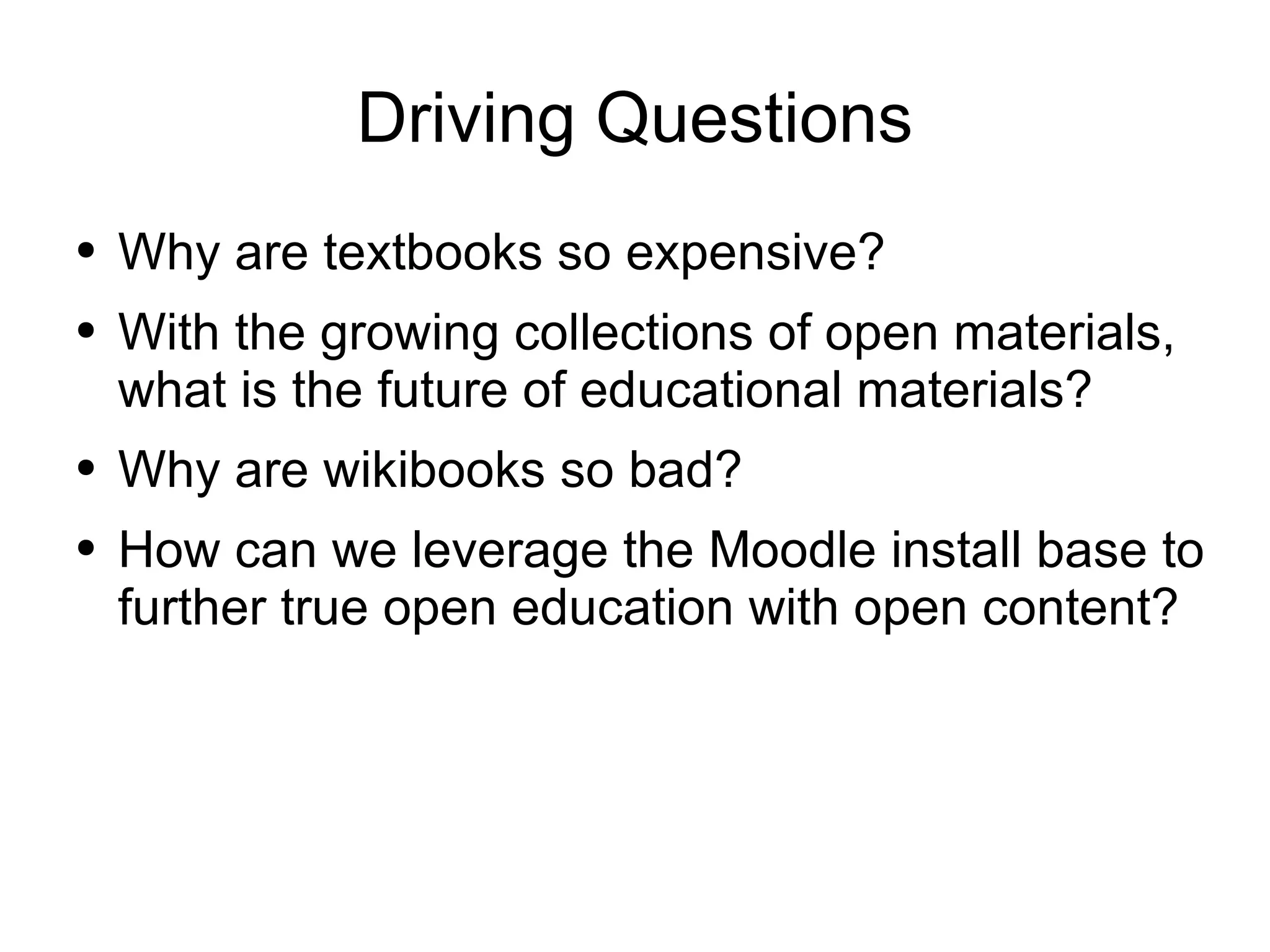 Driving Questions Why are textbooks so expensive? With the growing collections of open materials, what is the future of educational materials? Why are wikibooks so bad? How can we leverage the Moodle install base to further true open education with open content? 