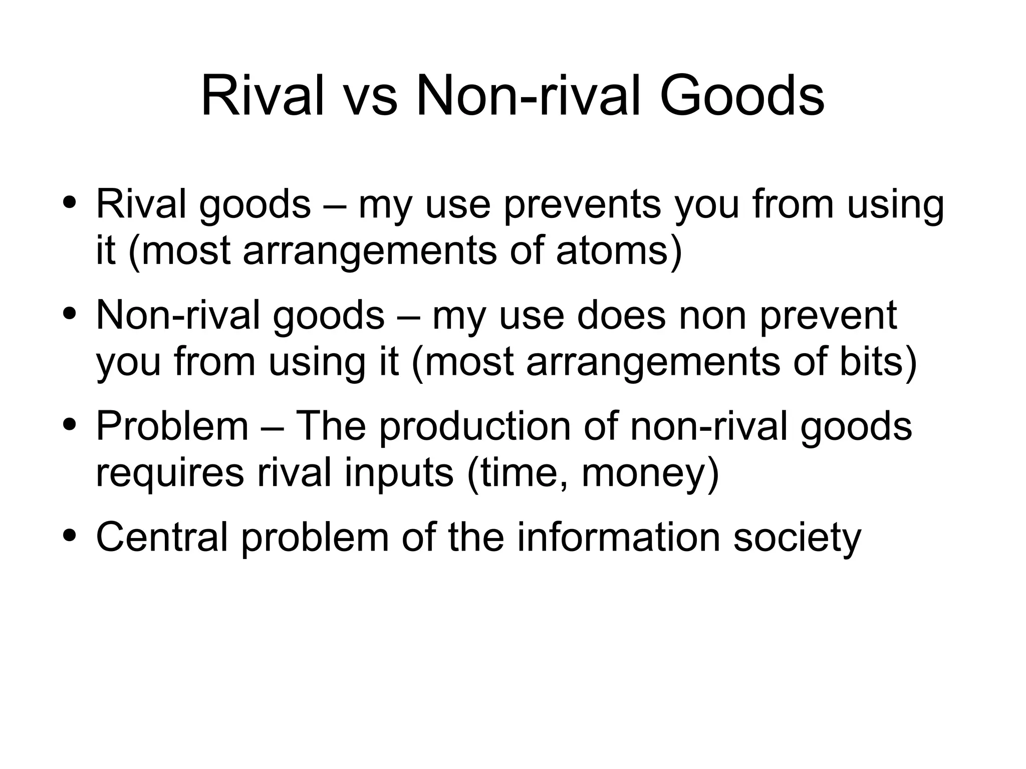 Rival vs Non-rival Goods Rival goods – my use prevents you from using it (most arrangements of atoms) Non-rival goods – my use does non prevent you from using it (most arrangements of bits) Problem – The production of non-rival goods requires rival inputs (time, money) Central problem of the information society 