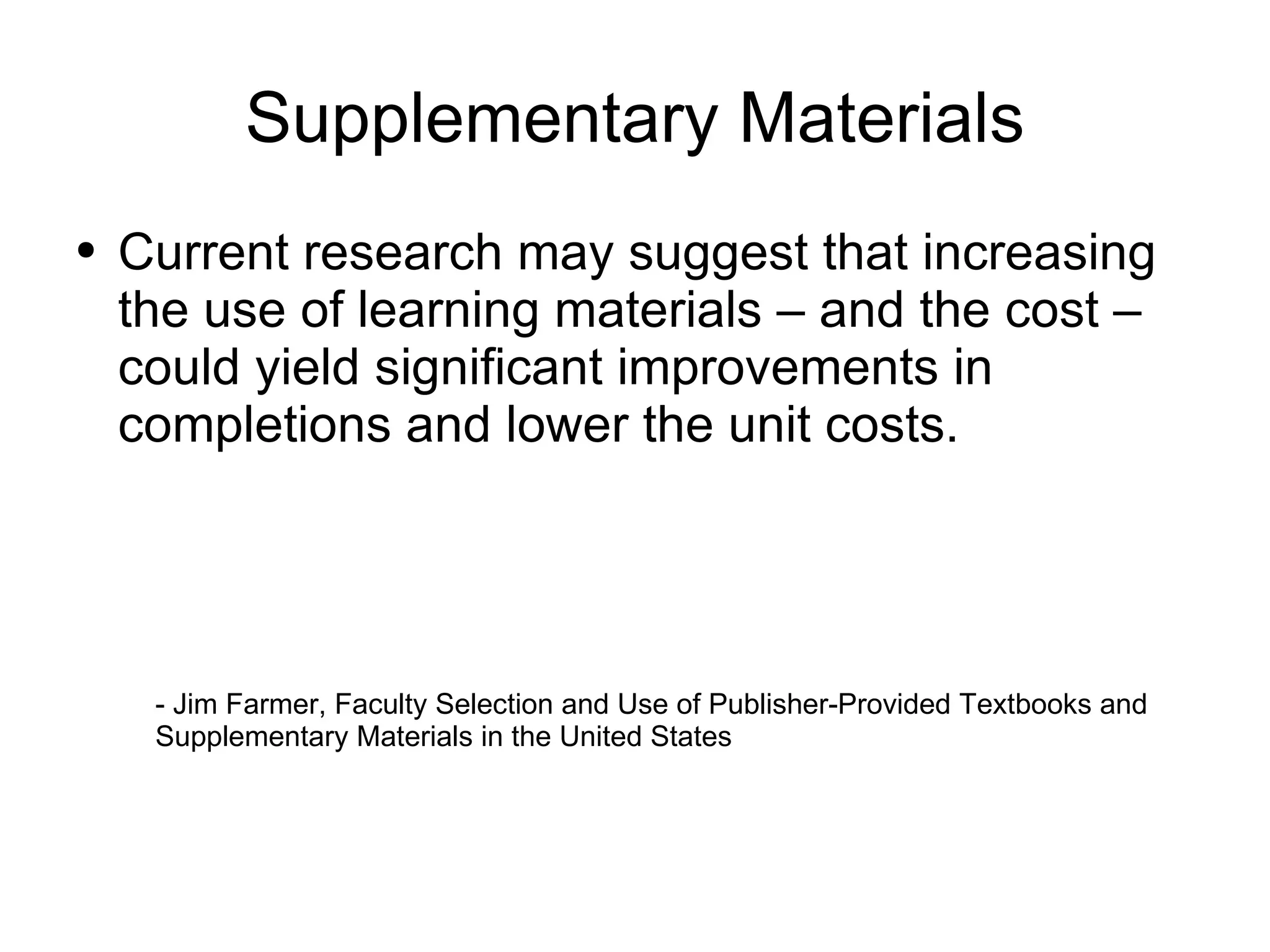 Supplementary Materials Current research may suggest that increasing the use of learning materials – and the cost – could yield significant improvements in completions and lower the unit costs. - Jim Farmer, Faculty Selection and Use of Publisher-Provided Textbooks and  Supplementary Materials in the United States 